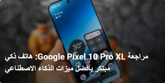 مراجعة Google Pixel 10 Pro XL: هاتف ذكي مبتكر بأفضل ميزات الذكاء الاصطناعي